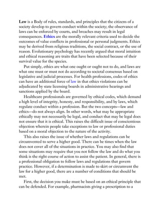 Law is a Body of rules, standards, and principles that the citizens of a
society develop to govern conduct within the society; the observance of
laws can be enforced by courts, and breaches may result in legal
consequences. Ethics are the morally relevant criteria used to decide the
outcomes of value conflicts in professional or personal judgments. Ethics
may be derived from religious traditions, the social contract, or the use of
reason. Evolutionary psychology has recently argued that moral intuition
and ethical reasoning are traits that have been selected because of their
survival value for the species.
Put simply, ethics are what one ought or ought not to do, and laws are
what one must or must not do according to societal consensus based on
legislative and judicial processes. For health professions, codes of ethics
can have an additional force of law in that ethics violations can be
adjudicated by state licensing boards in administrative hearings and
sanctions applied by the board.
Healthcare professionals are governed by ethical codes, which demand
a high level of integrity, honesty, and responsibility, and by laws, which
regulate conduct within a profession. But the two concepts—law and
ethics—do not always align. In other words, what may be appropriate
ethically may not necessarily be legal, and conduct that may be legal does
not ensure that it is ethical. This raises the difficult issue of conscientious
objection wherein people take exceptions to law or professional duties
based on a moral objection to the nature of the activity.
This also raises the issue of whether laws and regulations can be
circumvented to serve a higher good. There can be times when the law
does not cover all of the situations in practice. You may also find that
some situations may require that you not follow the law and do what you
think is the right course of action to assist the patient. In general, there is
a professional obligation to follow laws and regulations that govern
practice. However, if a determination is made to skirt or circumvent the
law for a higher good, there are a number of conditions that should be
met.
First, the decision you make must be based on an ethical principle that
can be defended. For example, pharmacists giving a prescription to a
 