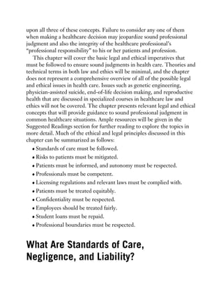 upon all three of these concepts. Failure to consider any one of them
when making a healthcare decision may jeopardize sound professional
judgment and also the integrity of the healthcare professional’s
“professional responsibility” to his or her patients and profession.
This chapter will cover the basic legal and ethical imperatives that
must be followed to ensure sound judgments in health care. Theories and
technical terms in both law and ethics will be minimal, and the chapter
does not represent a comprehensive overview of all of the possible legal
and ethical issues in health care. Issues such as genetic engineering,
physician-assisted suicide, end-of-life decision making, and reproductive
health that are discussed in specialized courses in healthcare law and
ethics will not be covered. The chapter presents relevant legal and ethical
concepts that will provide guidance to sound professional judgment in
common healthcare situations. Ample resources will be given in the
Suggested Readings section for further reading to explore the topics in
more detail. Much of the ethical and legal principles discussed in this
chapter can be summarized as follows:
Standards of care must be followed.
Risks to patients must be mitigated.
Patients must be informed, and autonomy must be respected.
Professionals must be competent.
Licensing regulations and relevant laws must be complied with.
Patients must be treated equitably.
Confidentiality must be respected.
Employees should be treated fairly.
Student loans must be repaid.
Professional boundaries must be respected.
What Are Standards of Care,
Negligence, and Liability?
 