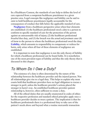 In a Healthcare Context, the standards of care help to define the level of
care expected from a competent healthcare practitioner in a given
practice area. Legal concepts like negligence and liability can be said to
exist to hold healthcare practitioners legally accountable for the
consequences of conduct that falls below the applicable standard of care.
Negligence from a healthcare perspective arises when four elements
are established: (1) the healthcare professional owed a duty to a person to
conform to specific standard of care for the protection of the person
against an unreasonable risk of injury; (2) the healthcare professional
breached that duty, and (3) the breach was the actual and proximate cause (4)
of harm to the person to whom the healthcare professional owed the duty.
Liability, which amounts to responsibility to compensate or redress for
harm, only arises when all four of these elements of negligence are
established.
It is important to note that negligence is not the only theory of liability
for which a healthcare professional can be found liable. It is nonetheless
one of the most prevalent types of liability and thus the only theory that is
discussed in this chapter.
To Whom Do I Owe a Duty?
The existence of a duty is often determined by the nature of the
relationship between the healthcare provider and the injured person. Not
all relationships give rise to a legal duty. This helps to explain why most
courts hold that healthcare providers have no legal obligation to rescue a
stranger in peril, unless the healthcare provider’s actions placed the
stranger in harm’s way. An established healthcare provider–patient
relationship is, however, often sufficient to create a duty.
All of the ethical duties that are usually enumerated in codes of ethics
for the respective profession and standard ethical principles apply once a
healthcare provider decides to treat a patient. The implication is that for
healthcare professionals there is a professional duty to take care of the
patient’s needs above and beyond what a routine mercantile transaction
 