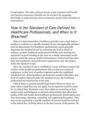 would require. The ethos of buyer beware is not consistent with health
care because consumers of health care do not have the perquisite
knowledge to make decisions about treatments and the risks of healthcare
interventions.
How Is the Standard of Care Defined for
Healthcare Professionals, and When Is It
Breached?
Once it is determined that a healthcare provider owes a legal duty to
another to conform to a specific standard of care, the applicable standard
must be determined. For healthcare professionals, courts generally
determine the standard of care by evaluating the level at which an
ordinary, prudent healthcare professional with the same training and
experience in good standing in the same or a similar community would
practice under the same or similar circumstances. Federal and state laws,
rules and regulations, and professional organizations may also help to
define the standard of care.
Once the standard of care is established, a court will then compare the
conduct of the healthcare professional, who is subject to a claim of
negligence, to that level of conduct expected under the established
standard of care. If the healthcare professional’s conduct falls below that
level of conduct expected under the standard of care, the healthcare
professional has breached his or her duty.
Ethical duties to patients parallel legal duties. However, there are
times when a legal duty may not apply, but an argument could be made
for an ethical duty. If patients waive their rights to counseling or have
unique social, psychological, or physical characteristics that affect their
quality of life and health, then healthcare professionals should spend extra
time motivating, educating, reassuring, and supporting the patient. This
may not be required by a specific standard of care but would be included
in the ethical duty of doing what is in the best interest of the patient. On
 