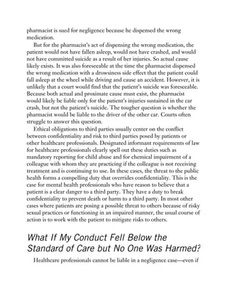 pharmacist is sued for negligence because he dispensed the wrong
medication.
But for the pharmacist’s act of dispensing the wrong medication, the
patient would not have fallen asleep, would not have crashed, and would
not have committed suicide as a result of her injuries. So actual cause
likely exists. It was also foreseeable at the time the pharmacist dispensed
the wrong medication with a drowsiness side effect that the patient could
fall asleep at the wheel while driving and cause an accident. However, it is
unlikely that a court would find that the patient’s suicide was foreseeable.
Because both actual and proximate cause must exist, the pharmacist
would likely be liable only for the patient’s injuries sustained in the car
crash, but not the patient’s suicide. The tougher question is whether the
pharmacist would be liable to the driver of the other car. Courts often
struggle to answer this question.
Ethical obligations to third parties usually center on the conflict
between confidentiality and risk to third parties posed by patients or
other healthcare professionals. Designated informant requirements of law
for healthcare professionals clearly spell out these duties such as
mandatory reporting for child abuse and for chemical impairment of a
colleague with whom they are practicing if the colleague is not receiving
treatment and is continuing to use. In these cases, the threat to the public
health forms a compelling duty that overrides confidentiality. This is the
case for mental health professionals who have reason to believe that a
patient is a clear danger to a third party. They have a duty to break
confidentiality to prevent death or harm to a third party. In most other
cases where patients are posing a possible threat to others because of risky
sexual practices or functioning in an impaired manner, the usual course of
action is to work with the patient to mitigate risks to others.
What If My Conduct Fell Below the
Standard of Care but No One Was Harmed?
Healthcare professionals cannot be liable in a negligence case—even if
 