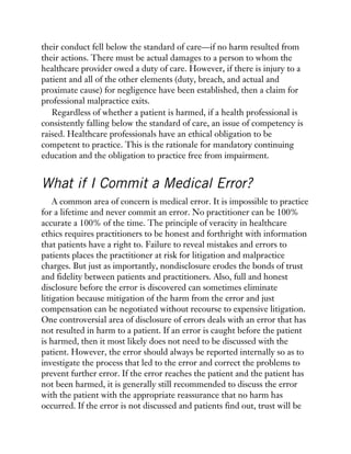 their conduct fell below the standard of care—if no harm resulted from
their actions. There must be actual damages to a person to whom the
healthcare provider owed a duty of care. However, if there is injury to a
patient and all of the other elements (duty, breach, and actual and
proximate cause) for negligence have been established, then a claim for
professional malpractice exits.
Regardless of whether a patient is harmed, if a health professional is
consistently falling below the standard of care, an issue of competency is
raised. Healthcare professionals have an ethical obligation to be
competent to practice. This is the rationale for mandatory continuing
education and the obligation to practice free from impairment.
What if I Commit a Medical Error?
A common area of concern is medical error. It is impossible to practice
for a lifetime and never commit an error. No practitioner can be 100%
accurate a 100% of the time. The principle of veracity in healthcare
ethics requires practitioners to be honest and forthright with information
that patients have a right to. Failure to reveal mistakes and errors to
patients places the practitioner at risk for litigation and malpractice
charges. But just as importantly, nondisclosure erodes the bonds of trust
and fidelity between patients and practitioners. Also, full and honest
disclosure before the error is discovered can sometimes eliminate
litigation because mitigation of the harm from the error and just
compensation can be negotiated without recourse to expensive litigation.
One controversial area of disclosure of errors deals with an error that has
not resulted in harm to a patient. If an error is caught before the patient
is harmed, then it most likely does not need to be discussed with the
patient. However, the error should always be reported internally so as to
investigate the process that led to the error and correct the problems to
prevent further error. If the error reaches the patient and the patient has
not been harmed, it is generally still recommended to discuss the error
with the patient with the appropriate reassurance that no harm has
occurred. If the error is not discussed and patients find out, trust will be
 