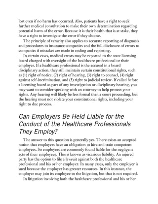 lost even if no harm has occurred. Also, patients have a right to seek
further medical consultation to make their own determination regarding
potential harm of the error. Because it is their health that is at stake, they
have a right to investigate the error if they choose.
The principle of veracity also applies to accurate reporting of diagnosis
and procedures to insurance companies and the full disclosure of errors to
companies if mistakes are made in coding and reporting.
In certain cases, medical errors may be reported to the state licensing
board charged with oversight of the healthcare professional or their
employer. If a healthcare professional is the accused in a board
disciplinary action, they still maintain certain constitutional rights, such
as (1) right of notice, (2) right of hearing, (3) right to counsel, (4) right
against self-incrimination, and (5) right to judicial review. If called before
a licensing board as part of any investigation or disciplinary hearing, you
may want to consider speaking with an attorney to help protect your
rights. Any hearing will likely be less formal than a court proceeding, but
the hearing must not violate your constitutional rights, including your
right to due process.
Can Employers Be Held Liable for the
Conduct of the Healthcare Professionals
They Employ?
The answer to this question is generally yes. There exists an accepted
notion that employers have an obligation to hire and train competent
employees. So employers are commonly found liable for the negligent
acts of their employees. This is known as vicarious liability. An injured
party has the option to file a lawsuit against both the healthcare
professional and his or her employer. In many cases, only the employer is
sued because the employer has greater resources. In this instance, the
employer may join its employee to the litigation, but that is not required.
In litigation involving both the healthcare professional and his or her
 