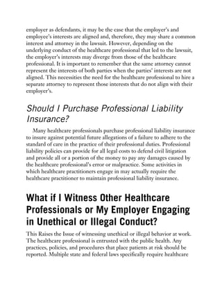 employer as defendants, it may be the case that the employer’s and
employee’s interests are aligned and, therefore, they may share a common
interest and attorney in the lawsuit. However, depending on the
underlying conduct of the healthcare professional that led to the lawsuit,
the employer’s interests may diverge from those of the healthcare
professional. It is important to remember that the same attorney cannot
represent the interests of both parties when the parties’ interests are not
aligned. This necessities the need for the healthcare professional to hire a
separate attorney to represent those interests that do not align with their
employer’s.
Should I Purchase Professional Liability
Insurance?
Many healthcare professionals purchase professional liability insurance
to insure against potential future allegations of a failure to adhere to the
standard of care in the practice of their professional duties. Professional
liability policies can provide for all legal costs to defend civil litigation
and provide all or a portion of the money to pay any damages caused by
the healthcare professional’s error or malpractice. Some activities in
which healthcare practitioners engage in may actually require the
healthcare practitioner to maintain professional liability insurance.
What if I Witness Other Healthcare
Professionals or My Employer Engaging
in Unethical or Illegal Conduct?
This Raises the Issue of witnessing unethical or illegal behavior at work.
The healthcare professional is entrusted with the public health. Any
practices, policies, and procedures that place patients at risk should be
reported. Multiple state and federal laws specifically require healthcare
 