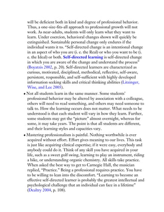 will be deficient both in kind and degree of professional behavior.
Thus, a one-size-fits-all approach to professional growth will not
work. As near-adults, students will only learn what they want to
learn. Under coercion, behavioral changes shown will quickly be
extinguished. Sustainable personal change only endures if the
individual wants it to. “Self-directed change is an intentional change
in an aspect of who you are (i. e. the Real) or who you want to be (i.
e. the Ideal) or both. Self-directed learning is self-directed change
in which you are aware of the change and understand the process”
(Boyatzis 2002, p. 20). Self-directed learners are characterized as
curious, motivated, disciplined, methodical, reflective, self-aware,
persistent, responsible, and self-sufficient with highly developed
information seeking skills and critical thinking abilities (Litzinger,
Wise, and Lee 2005).
Not all students learn in the same manner. Some students’
professional behavior may be altered by association with a colleague,
others will need to read something, and others may need someone to
talk to. How the learning occurs does not matter. What needs to be
understood is that each student will vary in how they learn. Further,
some students may get the “picture” almost overnight, whereas for
some, it may take years. The point is that all students are different,
and their learning styles and capacities vary.
Mastering professionalism is painful. Nothing worthwhile is ever
acquired without effort. Effort gives meaning to our lives. This task
is just like acquiring clinical expertise; if it were easy, everybody and
anybody could do it. Think of any skill you have acquired in your
life, such as a sweet golf swing, learning to play an instrument, riding
a bike, or understanding organic chemistry. All skills take practice.
When asked the best way to get to Carnegie Hall, the musician
replied, “Practice.” Being a professional requires practice. You have
to be willing to lean into the discomfort. “Learning to become an
effective self-directed learner is probably the greatest intellectual and
psychological challenge that an individual can face in a lifetime”
(Dealtry 2004, p. 108).
 