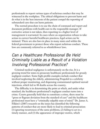 professionals to report various types of nefarious conduct that may be
witnessed in the workplace. The ethical obligations to prevent harm and
do what is in the best interests of the patient compel the reporting of
substandard care that can harm patients.
The normal procedure is to use the chain of command and report and
document problems with health care to the responsible manager. If
corrective action is not taken, then reporting to a higher level of
management is warranted. In cases where an organization refuses to take
action to correct harmful healthcare practices, legal action can be
initiated. There are also laws in place in many states and within the
federal government to protect those who report nefarious conduct. These
laws are commonly referred to as whistleblower laws.
Can a Healthcare Professional Be Held
Criminally Liable as a Result of a Violation
Involving Professional Practice?
Criminal medical negligence is unfortunately on the rise. It is a
growing trend for states to prosecute healthcare professionals for grossly
negligent conduct. Some high-profile examples include conduct that
involved neglecting the elderly, administering Propofol to a celebrity
without proper monitoring, and dispensing contaminated epidural steroid
injections, which led to 48 deaths across the country.
The difficulty is in determining the point at which, and under what
standard, the healthcare professional’s negligent conduct turns into a
crime. Courts generally hold that to constitute a crime, there must be
“gross or flagrant deviation from the standard of care” and the healthcare
professional must have a “criminally culpable state of mind.” Dr. James A.
Filkins’s (2007) research on the issues has identified the following
patterns of conduct that are more likely to lead to criminal prosecution:
(1) ignoring recurrences of the same problems, (2) failing to act in a
timely manner, and (3) the appearance of improper motive, which
 