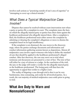 involves such actions as “practicing outside of one’s area of expertise” or
“attempting to cover up a clinical mistake.”
What Does a Typical Malpractice Case
Involve?
Disputes that cannot be resolved without court intervention start when
a party or parties file a complaint in court. The complaint states the facts
on which the allegedly injured party or parties base their claim against the
healthcare professional who allegedly injured them. After a complaint is
filed, the healthcare professional must either answer the complaint by
admitting or denying the complaint’s allegations or move to dismiss the
complaint based on its legal insufficiency.
If the complaint is not dismissed, the case moves to the discovery
stage, where the parties exchange documents and information and
conduct information-gathering sessions known as depositions. Almost all
malpractice cases involve expert witnesses who help to define the standard
of care that should be applied to the healthcare professional’s alleged
conduct. After fact discovery, the case may move on to trial where
testimony and documents are presented to a trier of fact. The trier of fact
will either be a jury of citizens or a judge. At the conclusion of the trial,
the jury or the judge will render a verdict for the allegedly injured party
or the healthcare professional. The losing party will then have the
opportunity to appeal that verdict to a higher court.
The reality of litigating a case through trial is that it can be very
burdensome, time consuming, and costly for all involved parties. As a
result, the vast majority of medical malpractice cases settle prior to going
to trial.
What Are Duty to Warn and
Nonmaleficence?
 