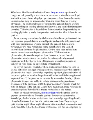 Whether a Healthcare Professional has a duty to warn a patient of a
danger or risk posed by a procedure or treatment is a fundamental legal
and ethical issue. From a legal perspective, courts have been reluctant to
impose such a duty on anyone other than the prescribing or treating
physician. The traditional basis for limiting the general duty to warn to
the prescribing or treating physician is known as the learned intermediary
doctrine. This doctrine is founded on the notion that the prescribing or
treating physician is in the best position to determine what is best for the
patient.
As such, many courts have held that other healthcare professionals do
not possess a general duty to warn all patients about the risks associated
with their medications. Despite the lack of a general duty to warn,
however, courts have recognized many exceptions to the learned
intermediary doctrine for pharmacists. Courts have been reluctant to
extend these exceptions beyond pharmacists. With respect to
pharmacists, the noted exceptions have become so broad that all
pharmacists should, to the extent that they do not already, consider
practicing as if they have a legal obligation to warn their patients of
dangers or risks posed by a procedure or treatment.
By way of example, courts have held that pharmacists have a duty to
warn a patient of a danger or risk posed by a medication any time (1) the
pharmacist has special knowledge regarding a patient, (2) examination of
the prescription shows that the patient will be harmed if the drug is used
as prescribed, (3) the pharmacist voluntarily undertakes the duty, (4) the
pharmacist induces the public to believe that counseling on risks of
treatment will be provided, or (5) the pharmacist advertises to check for
risks or dangers to the patient. Courts have been much more reluctant to
create exceptions for other healthcare professionals like nurses.
From an ethical perspective, nonmaleficence is the ethical duty to
prevent or remove harm from the patient. Because of asymmetrical
knowledge, the healthcare professional has knowledge regarding the risk
of medical interventions that the patient does not have. Even though
patients may implicitly or explicitly consent to a medical intervention and
understand the risks, the healthcare professional still has an obligation to
 