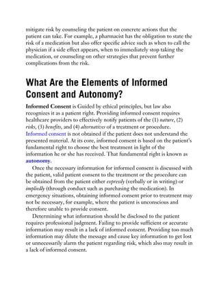 mitigate risk by counseling the patient on concrete actions that the
patient can take. For example, a pharmacist has the obligation to state the
risk of a medication but also offer specific advice such as when to call the
physician if a side effect appears, when to immediately stop taking the
medication, or counseling on other strategies that prevent further
complications from the risk.
What Are the Elements of Informed
Consent and Autonomy?
Informed Consent is Guided by ethical principles, but law also
recognizes it as a patient right. Providing informed consent requires
healthcare providers to effectively notify patients of the (1) nature, (2)
risks, (3) benefits, and (4) alternatives of a treatment or procedure.
Informed consent is not obtained if the patient does not understand the
presented material. At its core, informed consent is based on the patient’s
fundamental right to choose the best treatment in light of the
information he or she has received. That fundamental right is known as
autonomy.
Once the necessary information for informed consent is discussed with
the patient, valid patient consent to the treatment or the procedure can
be obtained from the patient either expressly (verbally or in writing) or
impliedly (through conduct such as purchasing the medication). In
emergency situations, obtaining informed consent prior to treatment may
not be necessary, for example, where the patient is unconscious and
therefore unable to provide consent.
Determining what information should be disclosed to the patient
requires professional judgment. Failing to provide sufficient or accurate
information may result in a lack of informed consent. Providing too much
information may dilute the message and cause key information to get lost
or unnecessarily alarm the patient regarding risk, which also may result in
a lack of informed consent.
 