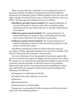There are generally three standards of care recognized by courts to
determine whether a healthcare practitioner has provided sufficient
information for informed consent. Which standard of care the court will
apply is largely determined by the state or federal law that the court must
follow. The three general standards of care are as follows:
Healthcare provider–based standard: The required disclosure of
material information is based on what other reasonably prudent
practitioners in the same field of practice or specialty would disclose
to the patient.
Objective patient-based standard: The required disclosure of
material information is based on what a reasonable person would
want to know about his or her treatment or procedure.
Subjective patient-based standard: The required disclosure of
material information is based on what the particular patient in each
instance would want to know.
A healthcare practitioner’s failure to obtain informed consent in
accordance with the applicable standard of care may lead to liability if the
patient is harmed by the treatment or the procedure.
At its most elementary level, the principle of autonomy requires that
persons be treated with respect and dignity and never treated as an object.
For patients to act autonomously regarding their health care they must be
counseled using the principle of informed consent as the guideline.
Informed consent involves counseling the patient regarding the relative
risks and benefits of a proposed medical intervention and requires the
following to be effective:
Competence to understand and decide
Freedom from undue influence or coercion
Disclosure
Recommendations
Demonstration of understanding
Competency is a perquisite for both autonomy and informed consent
and involves the following abilities:
 