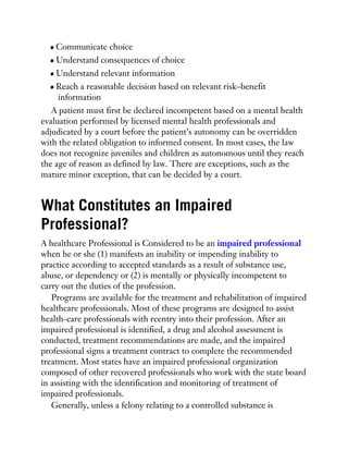 Communicate choice
Understand consequences of choice
Understand relevant information
Reach a reasonable decision based on relevant risk–benefit
information
A patient must first be declared incompetent based on a mental health
evaluation performed by licensed mental health professionals and
adjudicated by a court before the patient’s autonomy can be overridden
with the related obligation to informed consent. In most cases, the law
does not recognize juveniles and children as autonomous until they reach
the age of reason as defined by law. There are exceptions, such as the
mature minor exception, that can be decided by a court.
What Constitutes an Impaired
Professional?
A healthcare Professional is Considered to be an impaired professional
when he or she (1) manifests an inability or impending inability to
practice according to accepted standards as a result of substance use,
abuse, or dependency or (2) is mentally or physically incompetent to
carry out the duties of the profession.
Programs are available for the treatment and rehabilitation of impaired
healthcare professionals. Most of these programs are designed to assist
health-care professionals with reentry into their profession. After an
impaired professional is identified, a drug and alcohol assessment is
conducted, treatment recommendations are made, and the impaired
professional signs a treatment contract to complete the recommended
treatment. Most states have an impaired professional organization
composed of other recovered professionals who work with the state board
in assisting with the identification and monitoring of treatment of
impaired professionals.
Generally, unless a felony relating to a controlled substance is
 