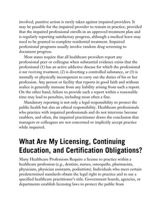 involved, punitive action is rarely taken against impaired providers. It
may be possible for the impaired provider to remain in practice, provided
that the impaired professional enrolls in an approved treatment plan and
is regularly reporting satisfactory progress, although a medical leave may
need to be granted to complete residential treatment. Impaired
professional programs usually involve random drug screening to
document progress.
Most states require that all healthcare providers report any
professional peer or colleague when substantial evidence exists that the
professional (1) has an active addictive disease for which the professional
is not receiving treatment, (2) is diverting a controlled substance, or (3) is
mentally or physically incompetent to carry out the duties of his or her
profession. Any person or facility that reports in good faith and without
malice is generally immune from any liability arising from such a report.
On the other hand, failure to provide such a report within a reasonable
time may lead to penalties, including most often a fine.
Mandatory reporting is not only a legal responsibility to protect the
public health but also an ethical responsibility. Healthcare professionals
who practice with impaired professionals and do not intervene become
enablers, and often, the impaired practitioner draws the conclusion that
managers or colleagues are not concerned or implicitly accept practice
while impaired.
What Are My Licensing, Continuing
Education, and Certification Obligations?
Many Healthcare Professions Require a license to practice within a
healthcare profession (e.g., dentists, nurses, osteopaths, pharmacists,
physicians, physician assistants, podiatrists). Individuals who meet certain
predetermined standards obtain the legal right to practice and to use a
specified healthcare practitioner’s title. Government boards, agencies, or
departments establish licensing laws to protect the public from
 