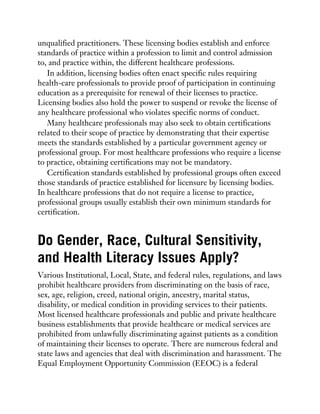 unqualified practitioners. These licensing bodies establish and enforce
standards of practice within a profession to limit and control admission
to, and practice within, the different healthcare professions.
In addition, licensing bodies often enact specific rules requiring
health-care professionals to provide proof of participation in continuing
education as a prerequisite for renewal of their licenses to practice.
Licensing bodies also hold the power to suspend or revoke the license of
any healthcare professional who violates specific norms of conduct.
Many healthcare professionals may also seek to obtain certifications
related to their scope of practice by demonstrating that their expertise
meets the standards established by a particular government agency or
professional group. For most healthcare professions who require a license
to practice, obtaining certifications may not be mandatory.
Certification standards established by professional groups often exceed
those standards of practice established for licensure by licensing bodies.
In healthcare professions that do not require a license to practice,
professional groups usually establish their own minimum standards for
certification.
Do Gender, Race, Cultural Sensitivity,
and Health Literacy Issues Apply?
Various Institutional, Local, State, and federal rules, regulations, and laws
prohibit healthcare providers from discriminating on the basis of race,
sex, age, religion, creed, national origin, ancestry, marital status,
disability, or medical condition in providing services to their patients.
Most licensed healthcare professionals and public and private healthcare
business establishments that provide healthcare or medical services are
prohibited from unlawfully discriminating against patients as a condition
of maintaining their licenses to operate. There are numerous federal and
state laws and agencies that deal with discrimination and harassment. The
Equal Employment Opportunity Commission (EEOC) is a federal
 