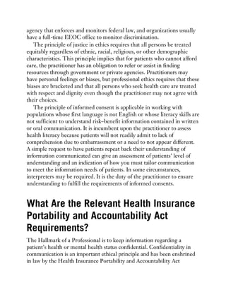agency that enforces and monitors federal law, and organizations usually
have a full-time EEOC office to monitor discrimination.
The principle of justice in ethics requires that all persons be treated
equitably regardless of ethnic, racial, religious, or other demographic
characteristics. This principle implies that for patients who cannot afford
care, the practitioner has an obligation to refer or assist in finding
resources through government or private agencies. Practitioners may
have personal feelings or biases, but professional ethics requires that these
biases are bracketed and that all persons who seek health care are treated
with respect and dignity even though the practitioner may not agree with
their choices.
The principle of informed consent is applicable in working with
populations whose first language is not English or whose literacy skills are
not sufficient to understand risk–benefit information contained in written
or oral communication. It is incumbent upon the practitioner to assess
health literacy because patients will not readily admit to lack of
comprehension due to embarrassment or a need to not appear different.
A simple request to have patients repeat back their understanding of
information communicated can give an assessment of patients’ level of
understanding and an indication of how you must tailor communication
to meet the information needs of patients. In some circumstances,
interpreters may be required. It is the duty of the practitioner to ensure
understanding to fulfill the requirements of informed consents.
What Are the Relevant Health Insurance
Portability and Accountability Act
Requirements?
The Hallmark of a Professional is to keep information regarding a
patient’s health or mental health status confidential. Confidentiality in
communication is an important ethical principle and has been enshrined
in law by the Health Insurance Portability and Accountability Act
 