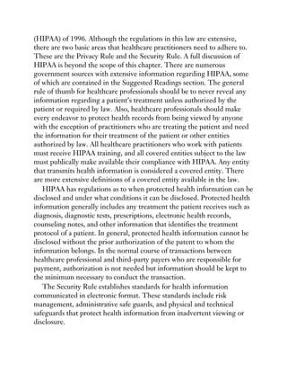 (HIPAA) of 1996. Although the regulations in this law are extensive,
there are two basic areas that healthcare practitioners need to adhere to.
These are the Privacy Rule and the Security Rule. A full discussion of
HIPAA is beyond the scope of this chapter. There are numerous
government sources with extensive information regarding HIPAA, some
of which are contained in the Suggested Readings section. The general
rule of thumb for healthcare professionals should be to never reveal any
information regarding a patient’s treatment unless authorized by the
patient or required by law. Also, healthcare professionals should make
every endeavor to protect health records from being viewed by anyone
with the exception of practitioners who are treating the patient and need
the information for their treatment of the patient or other entities
authorized by law. All healthcare practitioners who work with patients
must receive HIPAA training, and all covered entities subject to the law
must publically make available their compliance with HIPAA. Any entity
that transmits health information is considered a covered entity. There
are more extensive definitions of a covered entity available in the law.
HIPAA has regulations as to when protected health information can be
disclosed and under what conditions it can be disclosed. Protected health
information generally includes any treatment the patient receives such as
diagnosis, diagnostic tests, prescriptions, electronic health records,
counseling notes, and other information that identifies the treatment
protocol of a patient. In general, protected health information cannot be
disclosed without the prior authorization of the patent to whom the
information belongs. In the normal course of transactions between
healthcare professional and third-party payers who are responsible for
payment, authorization is not needed but information should be kept to
the minimum necessary to conduct the transaction.
The Security Rule establishes standards for health information
communicated in electronic format. These standards include risk
management, administrative safe guards, and physical and technical
safeguards that protect health information from inadvertent viewing or
disclosure.
 
