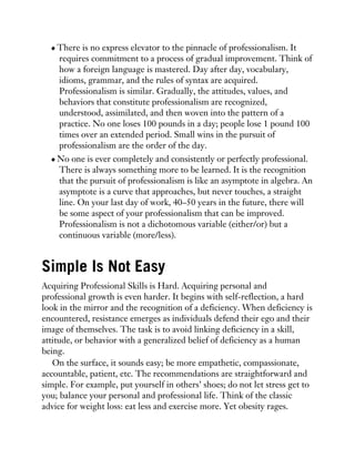 There is no express elevator to the pinnacle of professionalism. It
requires commitment to a process of gradual improvement. Think of
how a foreign language is mastered. Day after day, vocabulary,
idioms, grammar, and the rules of syntax are acquired.
Professionalism is similar. Gradually, the attitudes, values, and
behaviors that constitute professionalism are recognized,
understood, assimilated, and then woven into the pattern of a
practice. No one loses 100 pounds in a day; people lose 1 pound 100
times over an extended period. Small wins in the pursuit of
professionalism are the order of the day.
No one is ever completely and consistently or perfectly professional.
There is always something more to be learned. It is the recognition
that the pursuit of professionalism is like an asymptote in algebra. An
asymptote is a curve that approaches, but never touches, a straight
line. On your last day of work, 40–50 years in the future, there will
be some aspect of your professionalism that can be improved.
Professionalism is not a dichotomous variable (either/or) but a
continuous variable (more/less).
Simple Is Not Easy
Acquiring Professional Skills is Hard. Acquiring personal and
professional growth is even harder. It begins with self-reflection, a hard
look in the mirror and the recognition of a deficiency. When deficiency is
encountered, resistance emerges as individuals defend their ego and their
image of themselves. The task is to avoid linking deficiency in a skill,
attitude, or behavior with a generalized belief of deficiency as a human
being.
On the surface, it sounds easy; be more empathetic, compassionate,
accountable, patient, etc. The recommendations are straightforward and
simple. For example, put yourself in others’ shoes; do not let stress get to
you; balance your personal and professional life. Think of the classic
advice for weight loss: eat less and exercise more. Yet obesity rages.
 