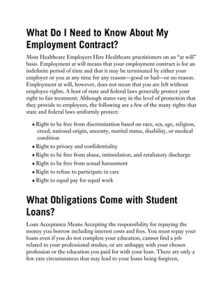 What Do I Need to Know About My
Employment Contract?
Most Healthcare Employers Hire Healthcare practitioners on an “at will”
basis. Employment at will means that your employment contract is for an
indefinite period of time and that it may be terminated by either your
employer or you at any time for any reason—good or bad—or no reason.
Employment at will, however, does not mean that you are left without
employee rights. A host of state and federal laws generally protect your
right to fair treatment. Although states vary in the level of protection that
they provide to employees, the following are a few of the many rights that
state and federal laws uniformly protect:
Right to be free from discrimination based on race, sex, age, religion,
creed, national origin, ancestry, marital status, disability, or medical
condition
Right to privacy and confidentiality
Right to be free from abuse, intimidation, and retaliatory discharge
Right to be free from sexual harassment
Right to refuse to participate in care
Right to equal pay for equal work
What Obligations Come with Student
Loans?
Loan Acceptance Means Accepting the responsibility for repaying the
money you borrow including interest costs and fees. You must repay your
loans even if you do not complete your education, cannot find a job
related to your professional studies, or are unhappy with your chosen
profession or the education you paid for with your loan. There are only a
few rare circumstances that may lead to your loans being forgiven,
 