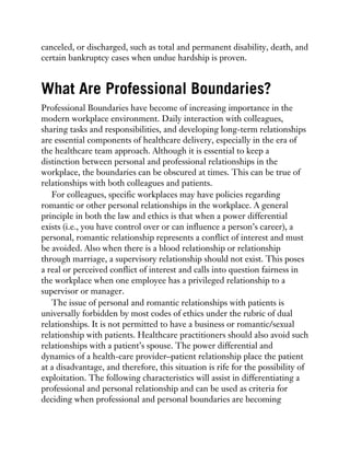 canceled, or discharged, such as total and permanent disability, death, and
certain bankruptcy cases when undue hardship is proven.
What Are Professional Boundaries?
Professional Boundaries have become of increasing importance in the
modern workplace environment. Daily interaction with colleagues,
sharing tasks and responsibilities, and developing long-term relationships
are essential components of healthcare delivery, especially in the era of
the healthcare team approach. Although it is essential to keep a
distinction between personal and professional relationships in the
workplace, the boundaries can be obscured at times. This can be true of
relationships with both colleagues and patients.
For colleagues, specific workplaces may have policies regarding
romantic or other personal relationships in the workplace. A general
principle in both the law and ethics is that when a power differential
exists (i.e., you have control over or can influence a person’s career), a
personal, romantic relationship represents a conflict of interest and must
be avoided. Also when there is a blood relationship or relationship
through marriage, a supervisory relationship should not exist. This poses
a real or perceived conflict of interest and calls into question fairness in
the workplace when one employee has a privileged relationship to a
supervisor or manager.
The issue of personal and romantic relationships with patients is
universally forbidden by most codes of ethics under the rubric of dual
relationships. It is not permitted to have a business or romantic/sexual
relationship with patients. Healthcare practitioners should also avoid such
relationships with a patient’s spouse. The power differential and
dynamics of a health-care provider–patient relationship place the patient
at a disadvantage, and therefore, this situation is rife for the possibility of
exploitation. The following characteristics will assist in differentiating a
professional and personal relationship and can be used as criteria for
deciding when professional and personal boundaries are becoming
 