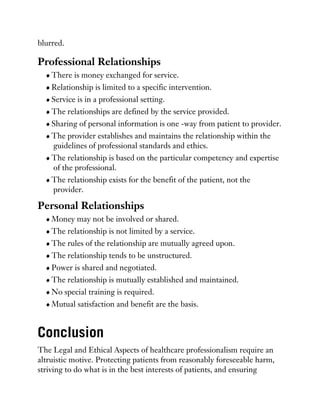 blurred.
Professional Relationships
There is money exchanged for service.
Relationship is limited to a specific intervention.
Service is in a professional setting.
The relationships are defined by the service provided.
Sharing of personal information is one -way from patient to provider.
The provider establishes and maintains the relationship within the
guidelines of professional standards and ethics.
The relationship is based on the particular competency and expertise
of the professional.
The relationship exists for the benefit of the patient, not the
provider.
Personal Relationships
Money may not be involved or shared.
The relationship is not limited by a service.
The rules of the relationship are mutually agreed upon.
The relationship tends to be unstructured.
Power is shared and negotiated.
The relationship is mutually established and maintained.
No special training is required.
Mutual satisfaction and benefit are the basis.
Conclusion
The Legal and Ethical Aspects of healthcare professionalism require an
altruistic motive. Protecting patients from reasonably foreseeable harm,
striving to do what is in the best interests of patients, and ensuring
 