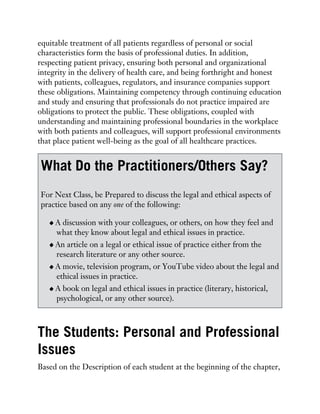 equitable treatment of all patients regardless of personal or social
characteristics form the basis of professional duties. In addition,
respecting patient privacy, ensuring both personal and organizational
integrity in the delivery of health care, and being forthright and honest
with patients, colleagues, regulators, and insurance companies support
these obligations. Maintaining competency through continuing education
and study and ensuring that professionals do not practice impaired are
obligations to protect the public. These obligations, coupled with
understanding and maintaining professional boundaries in the workplace
with both patients and colleagues, will support professional environments
that place patient well-being as the goal of all healthcare practices.
What Do the Practitioners/Others Say?
For Next Class, be Prepared to discuss the legal and ethical aspects of
practice based on any one of the following:
A discussion with your colleagues, or others, on how they feel and
what they know about legal and ethical issues in practice.
An article on a legal or ethical issue of practice either from the
research literature or any other source.
A movie, television program, or YouTube video about the legal and
ethical issues in practice.
A book on legal and ethical issues in practice (literary, historical,
psychological, or any other source).
The Students: Personal and Professional
Issues
Based on the Description of each student at the beginning of the chapter,
 