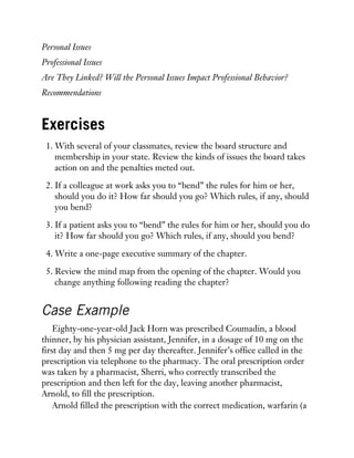 Personal Issues
Professional Issues
Are They Linked? Will the Personal Issues Impact Professional Behavior?
Recommendations
Exercises
1. With several of your classmates, review the board structure and
membership in your state. Review the kinds of issues the board takes
action on and the penalties meted out.
2. If a colleague at work asks you to “bend” the rules for him or her,
should you do it? How far should you go? Which rules, if any, should
you bend?
3. If a patient asks you to “bend” the rules for him or her, should you do
it? How far should you go? Which rules, if any, should you bend?
4. Write a one-page executive summary of the chapter.
5. Review the mind map from the opening of the chapter. Would you
change anything following reading the chapter?
Case Example
Eighty-one-year-old Jack Horn was prescribed Coumadin, a blood
thinner, by his physician assistant, Jennifer, in a dosage of 10 mg on the
first day and then 5 mg per day thereafter. Jennifer’s office called in the
prescription via telephone to the pharmacy. The oral prescription order
was taken by a pharmacist, Sherri, who correctly transcribed the
prescription and then left for the day, leaving another pharmacist,
Arnold, to fill the prescription.
Arnold filled the prescription with the correct medication, warfarin (a
 