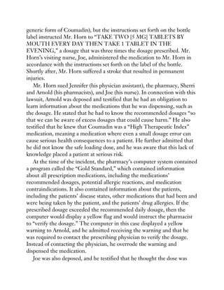 generic form of Coumadin), but the instructions set forth on the bottle
label instructed Mr. Horn to “TAKE TWO [5 MG] TABLETS BY
MOUTH EVERY DAY THEN TAKE 1 TABLET IN THE
EVENING,” a dosage that was three times the dosage prescribed. Mr.
Horn’s visiting nurse, Joe, administered the medication to Mr. Horn in
accordance with the instructions set forth on the label of the bottle.
Shortly after, Mr. Horn suffered a stroke that resulted in permanent
injuries.
Mr. Horn sued Jennifer (his physician assistant), the pharmacy, Sherri
and Arnold (his pharmacists), and Joe (his nurse). In connection with this
lawsuit, Arnold was deposed and testified that he had an obligation to
learn information about the medications that he was dispensing, such as
the dosage. He stated that he had to know the recommended dosages “so
that we can be aware of excess dosages that could cause harm.” He also
testified that he knew that Coumadin was a “High Therapeutic Index”
medication, meaning a medication where even a small dosage error can
cause serious health consequences to a patient. He further admitted that
he did not know the safe loading dose, and he was aware that this lack of
knowledge placed a patient at serious risk.
At the time of the incident, the pharmacy’s computer system contained
a program called the “Gold Standard,” which contained information
about all prescription medications, including the medications’
recommended dosages, potential allergic reactions, and medication
contraindications. It also contained information about the patients,
including the patients’ disease states, other medications that had been and
were being taken by the patient, and the patients’ drug allergies. If the
prescribed dosage exceeded the recommended daily dosage, then the
computer would display a yellow flag and would instruct the pharmacist
to “verify the dosage.” The computer in this case displayed a yellow
warning to Arnold, and he admitted receiving the warning and that he
was required to contact the prescribing physician to verify the dosage.
Instead of contacting the physician, he overrode the warning and
dispensed the medication.
Joe was also deposed, and he testified that he thought the dose was
 