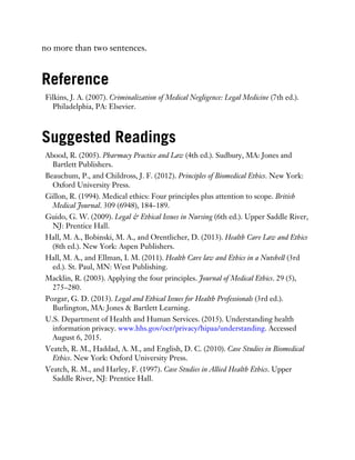 no more than two sentences.
Reference
Filkins, J. A. (2007). Criminalization of Medical Negligence: Legal Medicine (7th ed.).
Philadelphia, PA: Elsevier.
Suggested Readings
Abood, R. (2005). Pharmacy Practice and Law (4th ed.). Sudbury, MA: Jones and
Bartlett Publishers.
Beauchum, P., and Childross, J. F. (2012). Principles of Biomedical Ethics. New York:
Oxford University Press.
Gillon, R. (1994). Medical ethics: Four principles plus attention to scope. British
Medical Journal. 309 (6948), 184–189.
Guido, G. W. (2009). Legal & Ethical Issues in Nursing (6th ed.). Upper Saddle River,
NJ: Prentice Hall.
Hall, M. A., Bobinski, M. A., and Orentlicher, D. (2013). Health Care Law and Ethics
(8th ed.). New York: Aspen Publishers.
Hall, M. A., and Ellman, I. M. (2011). Health Care law and Ethics in a Nutshell (3rd
ed.). St. Paul, MN: West Publishing.
Macklin, R. (2003). Applying the four principles. Journal of Medical Ethics. 29 (5),
275–280.
Pozgar, G. D. (2013). Legal and Ethical Issues for Health Professionals (3rd ed.).
Burlington, MA: Jones & Bartlett Learning.
U.S. Department of Health and Human Services. (2015). Understanding health
information privacy. www.hhs.gov/ocr/privacy/hipaa/understanding. Accessed
August 6, 2015.
Veatch, R. M., Haddad, A. M., and English, D. C. (2010). Case Studies in Biomedical
Ethics. New York: Oxford University Press.
Veatch, R. M., and Harley, F. (1997). Case Studies in Allied Health Ethics. Upper
Saddle River, NJ: Prentice Hall.
 