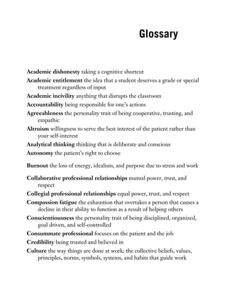 Glossary
Academic dishonesty taking a cognitive shortcut
Academic entitlement the idea that a student deserves a grade or special
treatment regardless of input
Academic incivility anything that disrupts the classroom
Accountability being responsible for one’s actions
Agreeableness the personality trait of being cooperative, trusting, and
empathic
Altruism willingness to serve the best interest of the patient rather than
your self-interest
Analytical thinking thinking that is deliberate and conscious
Autonomy the patient’s right to choose
Burnout the loss of energy, idealism, and purpose due to stress and work
Collaborative professional relationships mutual power, trust, and
respect
Collegial professional relationships equal power, trust, and respect
Compassion fatigue the exhaustion that overtakes a person that causes a
decline in their ability to function as a result of helping others
Conscientiousness the personality trait of being disciplined, organized,
goal driven, and self-controlled
Consummate professional focuses on the patient and the job
Credibility being trusted and believed in
Culture the way things are done at work; the collective beliefs, values,
principles, norms, symbols, systems, and habits that guide work
 