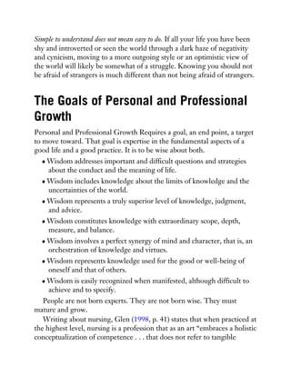 Simple to understand does not mean easy to do. If all your life you have been
shy and introverted or seen the world through a dark haze of negativity
and cynicism, moving to a more outgoing style or an optimistic view of
the world will likely be somewhat of a struggle. Knowing you should not
be afraid of strangers is much different than not being afraid of strangers.
The Goals of Personal and Professional
Growth
Personal and Professional Growth Requires a goal, an end point, a target
to move toward. That goal is expertise in the fundamental aspects of a
good life and a good practice. It is to be wise about both.
Wisdom addresses important and difficult questions and strategies
about the conduct and the meaning of life.
Wisdom includes knowledge about the limits of knowledge and the
uncertainties of the world.
Wisdom represents a truly superior level of knowledge, judgment,
and advice.
Wisdom constitutes knowledge with extraordinary scope, depth,
measure, and balance.
Wisdom involves a perfect synergy of mind and character, that is, an
orchestration of knowledge and virtues.
Wisdom represents knowledge used for the good or well-being of
oneself and that of others.
Wisdom is easily recognized when manifested, although difficult to
achieve and to specify.
People are not born experts. They are not born wise. They must
mature and grow.
Writing about nursing, Glen (1998, p. 41) states that when practiced at
the highest level, nursing is a profession that as an art “embraces a holistic
conceptualization of competence . . . that does not refer to tangible
 