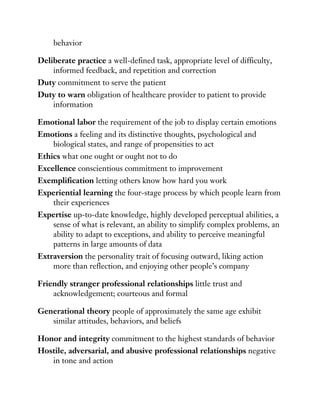 behavior
Deliberate practice a well-defined task, appropriate level of difficulty,
informed feedback, and repetition and correction
Duty commitment to serve the patient
Duty to warn obligation of healthcare provider to patient to provide
information
Emotional labor the requirement of the job to display certain emotions
Emotions a feeling and its distinctive thoughts, psychological and
biological states, and range of propensities to act
Ethics what one ought or ought not to do
Excellence conscientious commitment to improvement
Exemplification letting others know how hard you work
Experiential learning the four-stage process by which people learn from
their experiences
Expertise up-to-date knowledge, highly developed perceptual abilities, a
sense of what is relevant, an ability to simplify complex problems, an
ability to adapt to exceptions, and ability to perceive meaningful
patterns in large amounts of data
Extraversion the personality trait of focusing outward, liking action
more than reflection, and enjoying other people’s company
Friendly stranger professional relationships little trust and
acknowledgement; courteous and formal
Generational theory people of approximately the same age exhibit
similar attitudes, behaviors, and beliefs
Honor and integrity commitment to the highest standards of behavior
Hostile, adversarial, and abusive professional relationships negative
in tone and action
 