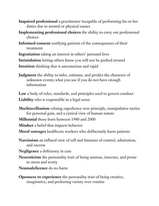 Impaired professional a practitioner incapable of performing his or her
duties due to mental or physical causes
Implementing professional choices the ability to carry out professional
choices
Informed consent notifying patients of the consequences of their
treatment
Ingratiation taking an interest in others’ personal lives
Intimidation letting others know you will not be pushed around
Intuition thinking that is unconscious and rapid
Judgment the ability to infer, estimate, and predict the character of
unknown events; what you use if you do not have enough
information
Law a body of rules, standards, and principles used to govern conduct
Liability who is responsible in a legal sense
Machiavellianism valuing expedience over principle, manipulative tactics
for personal gain, and a cynical view of human nature
Millennial those born between 1980 and 2000
Mindset a belief that impacts behavior
Moral outrages healthcare workers who deliberately harm patients
Narcissism an inflated view of self and fantasies of control, admiration,
and success
Negligence a deficiency in care
Neuroticism the personality trait of being anxious, insecure, and prone
to stress and worry
Nonmaleficence do no harm
Openness to experience the personality trait of being creative,
imaginative, and preferring variety over routine
 