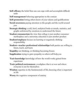 Self-efficacy the belief that one can cope with and accomplish difficult
tasks
Self-management behaving appropriate to the context
Self-promotion letting others know of your talents and qualifications
Social awareness paying attention to the people and the world around
you
Strategic thinking a cold, hard, analytical looks at trends, statistics, and
graphs unfettered by emotions to understand the future
Student consumerism the view that college is just another consumer
marketplace and a university education is just another product
Student/employee focuses on learning or negatively shirking
responsibility
Student—teacher professional relationships both parties are willing to
listen, teach, and learn
Stupidity not thinking, or thinking becoming frozen
Supplication trying to gain sympathy so others will help you
Tacit knowledge knowledge of how the world works gained from
experience
Toxic political environment a workplace that is at war and where
everyone is out for themselves
Wisdom expertise in the fundamentals of life; knowing what is important
in life
Worry the cognitive component of anxiety
 