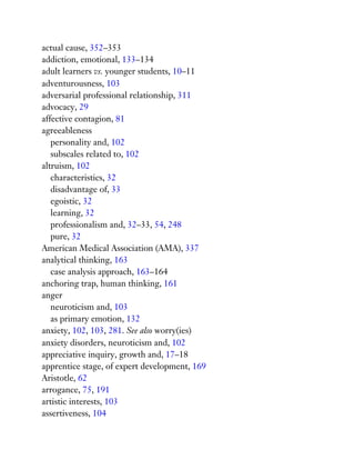 actual cause, 352–353
addiction, emotional, 133–134
adult learners vs. younger students, 10–11
adventurousness, 103
adversarial professional relationship, 311
advocacy, 29
affective contagion, 81
agreeableness
personality and, 102
subscales related to, 102
altruism, 102
characteristics, 32
disadvantage of, 33
egoistic, 32
learning, 32
professionalism and, 32–33, 54, 248
pure, 32
American Medical Association (AMA), 337
analytical thinking, 163
case analysis approach, 163–164
anchoring trap, human thinking, 161
anger
neuroticism and, 103
as primary emotion, 132
anxiety, 102, 103, 281. See also worry(ies)
anxiety disorders, neuroticism and, 102
appreciative inquiry, growth and, 17–18
apprentice stage, of expert development, 169
Aristotle, 62
arrogance, 75, 191
artistic interests, 103
assertiveness, 104
 