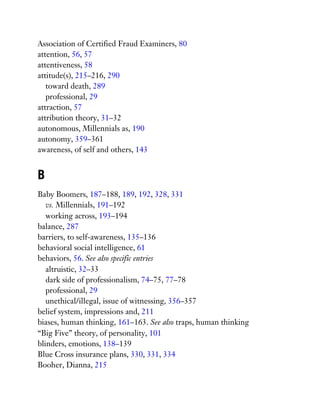 Association of Certified Fraud Examiners, 80
attention, 56, 57
attentiveness, 58
attitude(s), 215–216, 290
toward death, 289
professional, 29
attraction, 57
attribution theory, 31–32
autonomous, Millennials as, 190
autonomy, 359–361
awareness, of self and others, 143
B
Baby Boomers, 187–188, 189, 192, 328, 331
vs. Millennials, 191–192
working across, 193–194
balance, 287
barriers, to self-awareness, 135–136
behavioral social intelligence, 61
behaviors, 56. See also specific entries
altruistic, 32–33
dark side of professionalism, 74–75, 77–78
professional, 29
unethical/illegal, issue of witnessing, 356–357
belief system, impressions and, 211
biases, human thinking, 161–163. See also traps, human thinking
“Big Five” theory, of personality, 101
blinders, emotions, 138–139
Blue Cross insurance plans, 330, 331, 334
Booher, Dianna, 215
 