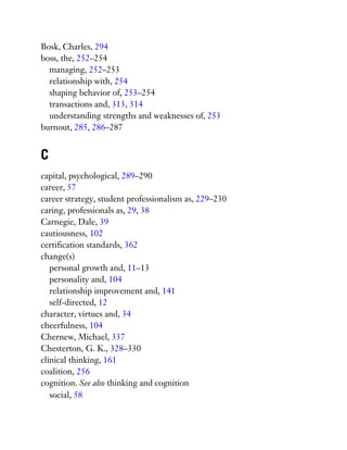 Bosk, Charles, 294
boss, the, 252–254
managing, 252–253
relationship with, 254
shaping behavior of, 253–254
transactions and, 313, 314
understanding strengths and weaknesses of, 253
burnout, 285, 286–287
C
capital, psychological, 289–290
career, 57
career strategy, student professionalism as, 229–230
caring, professionals as, 29, 38
Carnegie, Dale, 39
cautiousness, 102
certification standards, 362
change(s)
personal growth and, 11–13
personality and, 104
relationship improvement and, 141
self-directed, 12
character, virtues and, 34
cheerfulness, 104
Chernew, Michael, 337
Chesterton, G. K., 328–330
clinical thinking, 161
coalition, 256
cognition. See also thinking and cognition
social, 58
 