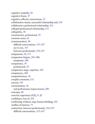 cognitive empathy, 81
cognitive frame, 57
cognitive–affective interactions, 55
collaborative intent, successful relationship and, 143
collaborative professional relationship, 311
collegial professional relationship, 311
collegiality, 38
commitment, professional, 29
common sense, 61
communication, 38
difficult conversations, 315–317
eye to eye, 315
between professionals, 314–317
compassion, 38, 171
compassion fatigue, 285–286
symptoms, 286
competence, 39
professional, 29
competence stage, expertise, 169
competency, 360
competitiveness, 36
complex emotions, 132
conceit, 191
concentration, 36
and performance improvement, 289
concepts, 60
concrete experience (CE), 9, 9f
confidence, loss of, 292
confirming evidence trap, human thinking, 162
conflict of interest, 75
connection, between professionals, 314–317
difficult conversations, 315–317
 