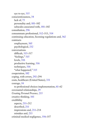 eye to eye, 315
conscientiousness, 34
lack of, 75
personality and, 101–102
subscales associated with, 101–102
consultation, 256
consummate professional, 312–313, 314
continuing education, licensing regulations and, 362
contracts
employment, 365
psychological, 232
conversations
difficult, 315–317
“feelings,” 315
levels, 316
productive learning, 316
techniques, 316
“what happened,” 315
cooperation, 102
coping, with errors, 292–294
costs, healthcare (United States), 331
courage, 34
to professional choices implementation, 61–62
covenantal relationships, 29
Creating Personal Presence, 215
creative thinking, 161
credibility
aspects, 211–212
described, 211
impressions and, 211–214
mistakes and, 213
criminal medical negligence, 356–357
 