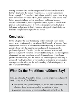 nursing outcomes that conform to prespecified functional standards.
Rather, it refers to the human values realized in social transactions
between people.” Personal and professional growth is a process of being
more accountable for one’s actions, more concerned about others’ well-
being, more dutiful and having more honor and integrity, more
determination to excel, more respect for others, a greater sensitivity to
professional situations, more motivation to act professionally, better
judgment, and greater facility in implementing professional decisions.
Personal and professional growth is a choice.
Conclusion
In this Chapter, the Idea that making better, more self-aware people
makes better professionals is introduced. Kolb’s model of learning from
experience is discussed as the theoretical underpinning of professional
growth along with the idea that personal growth always precedes
professional growth. The idea that the mechanics of personal and
professional growth center on self-directed learning and the development
of personal learning plans is presented. Observations and insights on
growth are considered, and the idea of not confusing simple with easy is
conveyed. Finally, the object of personal and professional growth as the
development of wisdom, or the understanding of what is important in
life, concludes the chapter.
What Do the Practitioners/Others Say?
For Next Class, be Prepared to discuss personal or professional growth
based on any one of the following:
A discussion with your colleagues, or others, on how they feel and
what they know about personal or professional growth.
An article on personal or professional growth, either from the
 