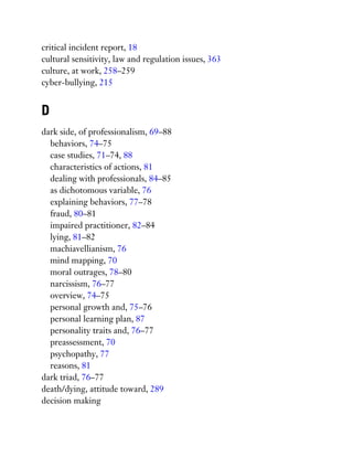 critical incident report, 18
cultural sensitivity, law and regulation issues, 363
culture, at work, 258–259
cyber-bullying, 215
D
dark side, of professionalism, 69–88
behaviors, 74–75
case studies, 71–74, 88
characteristics of actions, 81
dealing with professionals, 84–85
as dichotomous variable, 76
explaining behaviors, 77–78
fraud, 80–81
impaired practitioner, 82–84
lying, 81–82
machiavellianism, 76
mind mapping, 70
moral outrages, 78–80
narcissism, 76–77
overview, 74–75
personal growth and, 75–76
personal learning plan, 87
personality traits and, 76–77
preassessment, 70
psychopathy, 77
reasons, 81
dark triad, 76–77
death/dying, attitude toward, 289
decision making
 