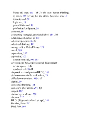 biases and traps, 161–163 (See also traps, human thinking)
in ethics, 349 (See also law and ethics) heuristics and, 59
intensity and, 58
logic and, 59
probabilities and, 59
professional judgment, 59
decisions, 56
deep acting strategies, emotional labor, 284–285
defensive, Millennials as, 191
deliberate practice, 36–37
delusional thinking, 161
demographics, United States, 329
denial, 289
depositions, 357
depression, 100
neuroticism and, 102, 103
development. See also professional development
of managers, 11–12
mechanics of, 10–11
diagnostic-related groups (DRGs), 331
dichotomous variable, dark side as, 76
difficult conversations, 315–317
dignity, 39
disciplined thinking, 161
disclosure, after errors, 294–295
disgust, 102
dishonesty, academic, 228
disputes, 357
DRGs (diagnostic-related groups), 331
Drucker, Peter, 252
Duck Soup, 166
 