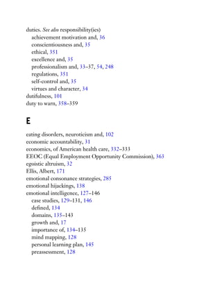 duties. See also responsibility(ies)
achievement motivation and, 36
conscientiousness and, 35
ethical, 351
excellence and, 35
professionalism and, 33–37, 54, 248
regulations, 351
self-control and, 35
virtues and character, 34
dutifulness, 101
duty to warn, 358–359
E
eating disorders, neuroticism and, 102
economic accountability, 31
economics, of American health care, 332–333
EEOC (Equal Employment Opportunity Commission), 363
egoistic altruism, 32
Ellis, Albert, 171
emotional consonance strategies, 285
emotional hijackings, 138
emotional intelligence, 127–146
case studies, 129–131, 146
defined, 134
domains, 135–143
growth and, 17
importance of, 134–135
mind mapping, 128
personal learning plan, 145
preassessment, 128
 