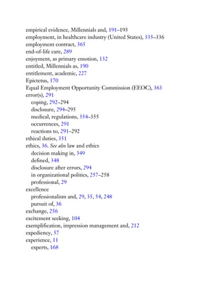 empirical evidence, Millennials and, 191–193
employment, in healthcare industry (United States), 335–336
employment contract, 365
end-of-life care, 289
enjoyment, as primary emotion, 132
entitled, Millennials as, 190
entitlement, academic, 227
Epictetus, 170
Equal Employment Opportunity Commission (EEOC), 363
error(s), 291
coping, 292–294
disclosure, 294–295
medical, regulations, 354–355
occurrences, 291
reactions to, 291–292
ethical duties, 351
ethics, 36. See also law and ethics
decision making in, 349
defined, 348
disclosure after errors, 294
in organizational politics, 257–258
professional, 29
excellence
professionalism and, 29, 35, 54, 248
pursuit of, 36
exchange, 256
excitement seeking, 104
exemplification, impression management and, 212
expediency, 57
experience, 11
experts, 168
 