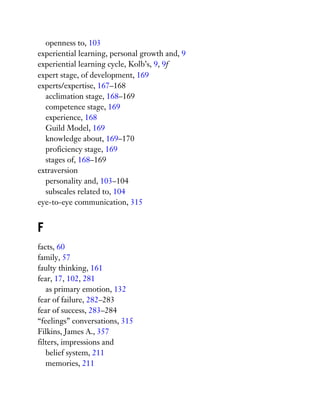 openness to, 103
experiential learning, personal growth and, 9
experiential learning cycle, Kolb’s, 9, 9f
expert stage, of development, 169
experts/expertise, 167–168
acclimation stage, 168–169
competence stage, 169
experience, 168
Guild Model, 169
knowledge about, 169–170
proficiency stage, 169
stages of, 168–169
extraversion
personality and, 103–104
subscales related to, 104
eye-to-eye communication, 315
F
facts, 60
family, 57
faulty thinking, 161
fear, 17, 102, 281
as primary emotion, 132
fear of failure, 282–283
fear of success, 283–284
“feelings” conversations, 315
Filkins, James A., 357
filters, impressions and
belief system, 211
memories, 211
 