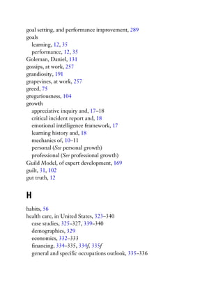 goal setting, and performance improvement, 289
goals
learning, 12, 35
performance, 12, 35
Goleman, Daniel, 131
gossips, at work, 257
grandiosity, 191
grapevines, at work, 257
greed, 75
gregariousness, 104
growth
appreciative inquiry and, 17–18
critical incident report and, 18
emotional intelligence framework, 17
learning history and, 18
mechanics of, 10–11
personal (See personal growth)
professional (See professional growth)
Guild Model, of expert development, 169
guilt, 31, 102
gut truth, 12
H
habits, 56
health care, in United States, 323–340
case studies, 325–327, 339–340
demographics, 329
economics, 332–333
financing, 334–335, 334f, 335f
general and specific occupations outlook, 335–336
 