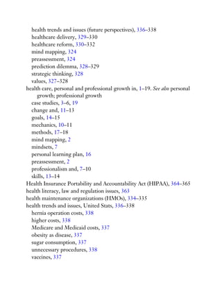 health trends and issues (future perspectives), 336–338
healthcare delivery, 329–330
healthcare reform, 330–332
mind mapping, 324
preassessment, 324
prediction dilemma, 328–329
strategic thinking, 328
values, 327–328
health care, personal and professional growth in, 1–19. See also personal
growth; professional growth
case studies, 3–6, 19
change and, 11–13
goals, 14–15
mechanics, 10–11
methods, 17–18
mind mapping, 2
mindsets, 7
personal learning plan, 16
preassessment, 2
professionalism and, 7–10
skills, 13–14
Health Insurance Portability and Accountability Act (HIPAA), 364–365
health literacy, law and regulation issues, 363
health maintenance organizations (HMOs), 334–335
health trends and issues, United Stats, 336–338
hernia operation costs, 338
higher costs, 338
Medicare and Medicaid costs, 337
obesity as disease, 337
sugar consumption, 337
unnecessary procedures, 338
vaccines, 337
 