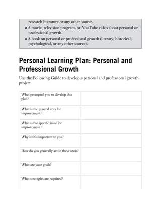 research literature or any other source.
A movie, television program, or YouTube video about personal or
professional growth.
A book on personal or professional growth (literary, historical,
psychological, or any other source).
Personal Learning Plan: Personal and
Professional Growth
Use the Following Guide to develop a personal and professional growth
project.
What prompted you to develop this
plan?
What is the general area for
improvement?
What is the specific issue for
improvement?
Why is this important to you?
How do you generally act in these areas?
What are your goals?
What strategies are required?
 