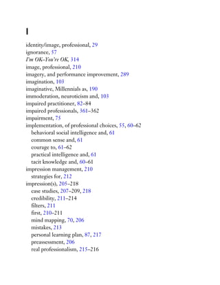 I
identity/image, professional, 29
ignorance, 57
I’m OK–You’re OK, 314
image, professional, 210
imagery, and performance improvement, 289
imagination, 103
imaginative, Millennials as, 190
immoderation, neuroticism and, 103
impaired practitioner, 82–84
impaired professionals, 361–362
impairment, 75
implementation, of professional choices, 55, 60–62
behavioral social intelligence and, 61
common sense and, 61
courage to, 61–62
practical intelligence and, 61
tacit knowledge and, 60–61
impression management, 210
strategies for, 212
impression(s), 205–218
case studies, 207–209, 218
credibility, 211–214
filters, 211
first, 210–211
mind mapping, 70, 206
mistakes, 213
personal learning plan, 87, 217
preassessment, 206
real professionalism, 215–216
 