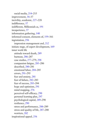 social media, 214–215
improvement, 36–37
incivility, academic, 227–228
indifference, 57
indifferent, Millennials as, 191
inexperience, 57
information gathering, 140
informed consent, elements of, 359–361
ingratiation, 256
impression management and, 212
initiate stage, of expert development, 169
inner work life
attitude toward death, 289
burnout, 286–287
case studies, 277–279, 298
compassion fatigue, 285–286
described, 280–281
emotional labor, 284–285
errors, 291–295
fear and anxiety, 281
fear of failure, 282–283
fear of success, 283–284
hope and optimism, 291
mind mapping, 276
perceived self-efficacy, 290
personal learning plan, 297
psychological capital, 289–290
resilience, 290
stress and performance, 288–289
stress and quality of life, 287–288
worriers, 282
inspirational appeal, 256
 
