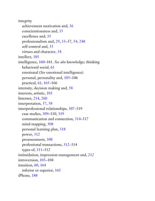 integrity
achievement motivation and, 36
conscientiousness and, 35
excellence and, 35
professionalism and, 29, 33–37, 54, 248
self-control and, 35
virtues and character, 34
intellect, 103
intelligence, 160–161. See also knowledge; thinking
behavioral social, 61
emotional (See emotional intelligence)
personal, personality and, 105–106
practical, 61, 165–166
intensity, decision making and, 58
interests, artistic, 103
Internet, 214, 260
interpretation, 57, 58
interprofessional relationships, 307–319
case studies, 309–310, 319
communication and connection, 314–317
mind mapping, 308
personal learning plan, 318
power, 312
preassessment, 308
professional transactions, 312–314
types of, 311–312
intimidation, impression management and, 212
introversion, 103–104
intuition, 60, 164
inferior or superior, 165
iPhone, 188
 