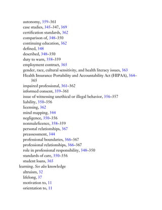autonomy, 359–361
case studies, 345–347, 369
certification standards, 362
comparison of, 348–350
continuing education, 362
defined, 348
described, 348–350
duty to warn, 358–359
employment contract, 365
gender, race, cultural sensitivity, and health literacy issues, 363
Health Insurance Portability and Accountability Act (HIPAA), 364–
365
impaired professional, 361–362
informed consent, 359–361
issue of witnessing unethical or illegal behavior, 356–357
liability, 350–356
licensing, 362
mind mapping, 344
negligence, 350–356
nonmaleficence, 358–359
personal relationships, 367
preassessment, 344
professional boundaries, 366–367
professional relationships, 366–367
role in professional responsibility, 348–350
standards of care, 350–356
student loans, 365
learning. See also knowledge
altruism, 32
lifelong, 37
motivation to, 11
orientation to, 11
 